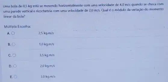 Uma bola de 0,5 kg está se movendo horizontalmente com uma velocidade de 4,0m/s quando se choca com
uma parede vertical e ricocheteia com uma velocidade de 2,0m/s. Qualéo módulo da variação do momento
linear da bola?
Múltipla Escolha:
A.
2,5kgcdot m/s
B.
1,0kgcdot m/s
C.
3,5kgcdot m/s
D.
2,0kgcdot m/s
E.
3,0kgcdot m/s