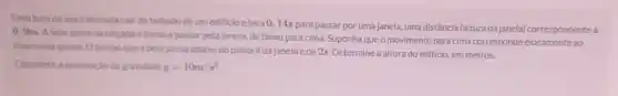 Uma bola de aco cair do telhado de um edificlo eleva 0,14s
para passar por uma janela uma distância (altura da janela) correspondentea
0, 9m. A bola quica na calcadae torna a passar pela janela, de babo para cima. Suponha que o movimento para cima corresponde exatamente ao
inverso da queda. O tempo que a bola passa ababo do peltoril dajanela é de 2s. Determine a altura do edificio, em metros.
Considere a aceleracio da gravidade g=10m/s^2