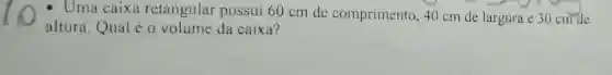 - Uma caix retangular possui 60 cm de comprimento ,40 cm de largura e 30 cm de
altura.Qual é o volume da caixa?