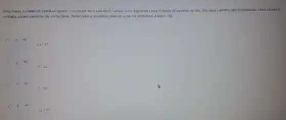 Uma caixa contém 20 canetas iguais, das quais sete são defeituosas. Uma segunda caixa contém 12 canetas iguais, das quais quatro são defeituosas. Uma caneta é
retirada aleatoriamente de cada caixa. Determine a probabilidade de uma ser perfeita e a outra não.
A
13/30
B 49
9/20
C 40
7/30
D
11/20