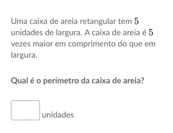 Uma caixa de areia retangular tem 5
unidades de largura. A caixa de areia é 5
vezes maior em comprimento do que em
largura.
Qual é o p erímetro da caixa de areia?
square 
unidades