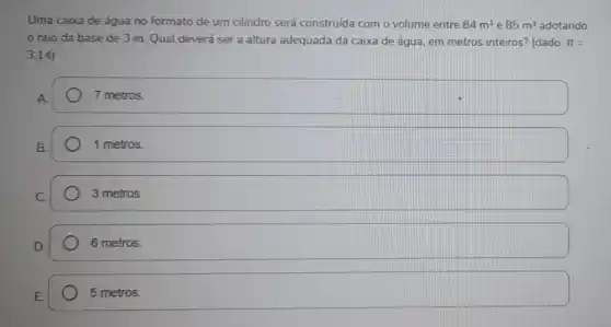 Uma caixa de água no formato de um cilindro será construida com o volume entre 84m^3 e 85m^3 adotando
raio da base de 3 m. Qual deverá ser a altura adequada da caixa de água, em metros inteiros?(dado: pi =
3,14)
7 metros.
B.
1 metros.
3 metros
6 metros.
5 metros.