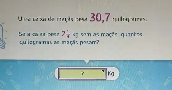 Uma caixa de maçãs pesa 301 quilogramas.
Se a caixa pesa 2(1)/(4)kg sem as maçãs , quantos
quilogramas as maçãs pesam?
square  Kg 7