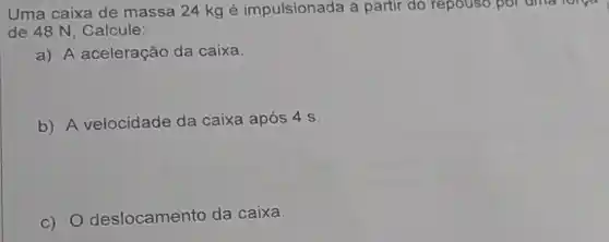 Uma caixa de massa 24 kg é impulsionada a partir do repouso por uma lorger
de 48 N, Calcule:
a) A aceleração da caixa.
b) A velocidade da caixa após 4 s.
c) 0 deslocamento da caixa.