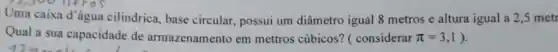 Uma caixa d'água cilindrica, base circular, possui um diâmetro igual 8 metros e altura igual a 2,5 metr
Qual a sua capacidade de armazenamento em mettros cúbicos? (considerar pi =3,1 ).