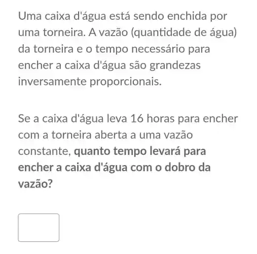 Uma caixa d'água está sendo enchida por
uma torneira. A vazão (quantidade de água)
da torneira e o tempo necessár io para
encher a caixa d'água são grandezas
inversamente proporcionais.
Se a caixa d'água leva 16 horas para encher
com a torneira aberta a uma vazão
constante , quanto tempo levará para
encher a caixa d'agua com o dobro da
vazão?
square