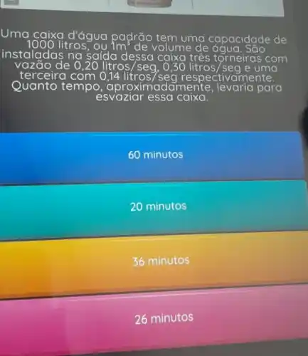 Uma caixa d'água padrão tem uma capacidade de
instaladas na saída dessa caixa x três tớneiras com
litros, ou 1m^3	/olume ne de ác
1azão de 0	litros/seg 0,30litros/seg e uma
com 0 litros/seg respectivamente.
Quanto tempo	damen'te levaria para
esvaziar essa caixa.
60 minutos
20 minutos
36 minutos
26 minutos