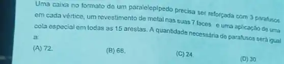 Uma caixa no formato de um paralelepipedo precisa ser reforçada com 3 parafusos
em cada vértice, um revestimento de metal nas suas 7 faces e uma aplicaçǎo de uma
cola especial em todas as 15 arestas. A quantidade necessária de parafusos será igual
a:
(A) 72
(B) 66
(C) 24
(D) 30