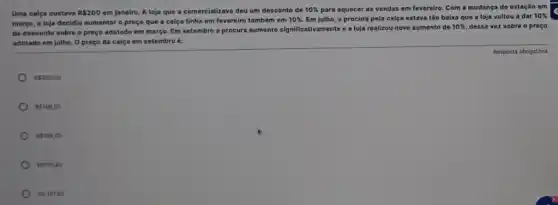 Uma calça custava R 200 em janeiro. A loja que a comercializava deu um desconto de 10%  para aquecer as vendas em fevereiro. Com a mudança de estação em
março, a loja decidiu aumentar o preço que a calça tinha em fevereiro também em
10%  Em julho, a procura pela calça estava tão baixa que a loja voltou a dar
10% 
de desconto sobre o preço adotado em março Em setembro a procura aumento significativamente o loja realizou novo aumento do
10%  dessa vez sobre o preço
adotado em julho. 0 preço da calça em setembro é:
RS200,00
RS196,02
RS198,00
RS195,82
RS197,80