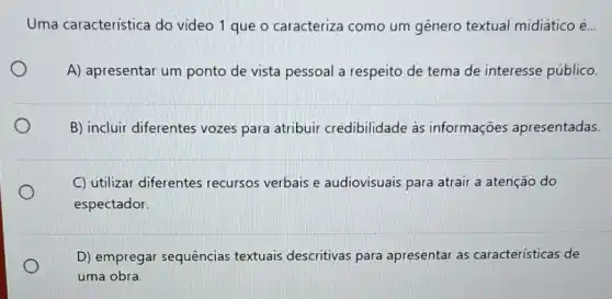 Uma caracteristica do vídeo 1 que o caracteriza como um gênero textual midiático é...
A) apresentar um ponto de vista pessoal a respeito de tema de interesse público.
B) incluir diferentes vozes para atribuir credibilidade às informações apresentadas
C) utilizar diferentes recursos verbais e audiovisuais para atrair a atenção do
espectador.
D) empregar sequências textuais descritivas para apresentar as características de
uma obra.