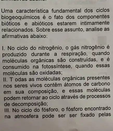 Uma característica fundamental dos ciclos
biogeoquímicos é o fato dos componentes
bioticos e abióticos estarem intimamente
relaciona dos. Sobre esse assunto, analise as
afirmativas abaixo:
I. No ciclo do nitrogênio, o gás nitrogênio é
produzido durante a respiração , quando
moléculas orgânicas são construídas , e é
consumido na fotossintese , quando essas
moléculas são oxidadas;
II. T odas as moléculas org ânicas presentes
nos seres vivos contêm átomos de carbono
em sua composição, e essas moléculas
podem retornar ao ciclo através de processos
de decomposição;
III. No ciclo do fósforo, o fósforo encontrado
na atmosfera pode ser ser fixado pelas