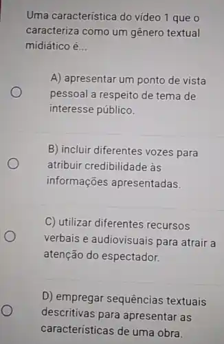 Uma característica do vídeo 1 que o
caracteriza como um gênero textual
midiático é __
A) apresentar um ponto de vista
pessoal a respeito de tema de
interesse público.
B) incluir diferentes vozes para
atribuir credibilidade às
informações apresentadas.
C) utilizar diferentes recursos
verbais e audiovisuais para atrair a
atenção do espectador.
D) empregar sequências textuais