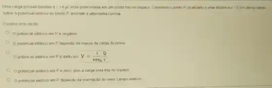 Uma carga pontual positiva q=+4mu C esla posicionada em um ponto fixo no espaço Considere o ponto P localizado a uma destância r=0,5m dessa carga
Sobre o polencial eletrico no ponto P. assinale a altemativa correla
Escolha uma opçào
Opotencial eletrico em Pé negativo
Opotencial eletrico em P depende da massa da carga de prova
Opotencial eletrico em Pé dado por V=(1)/(4pi varepsilon _(0))(Q)/(r).
Opotencial eletrico em Pezero, pois a carga está fixa no espaco
Opolencial elétrico em P depende da orientação do velor campo eletrico