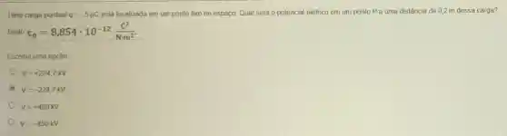 Uma carga pontual q=-5mu C está localizada em um ponto fixo no espaço Qual será o potencial elétrico em um ponto Pa uma distância de 0,2 m dessa carga?
Dado varepsilon _(0)=8,854cdot 10^-12(c^2)/(Ncdot m^2)
Escolha uma opção
V=+224,7kV
V=-224,7KV
V=+450kV
V=-450kV