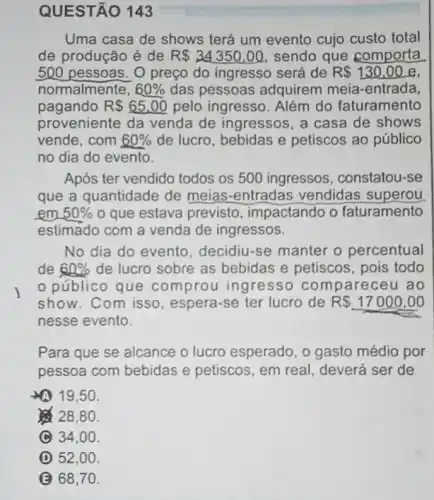 Uma casa de shows terá um evento cujo custo total
de produção é de R 34350,00 sendo que comporta
500 pessoas. O preço do ingresso será de R 130,00 e.
normalmente, 60%  das pessoas adquirem meia-entrada,
pagando R 65,00 pelo ingresso. Além do faturamento
proveniente da venda de ingressos, a casa de shows
vende,com 60%  de lucro, bebidas e petiscos ao público
no dia do evento.
Após ter vendido todos os 500 ingressos , constatou-se
que a quantidade de meias-entradas vendidas superou
em 50%  o que estava previsto , impactando o faturamento
estimado com a venda de ingressos.
No dia do evento decidiu-se manter o percentual
de 60%  de lucro sobre as bebidas e petiscos pois todo
público que comprou ingresso compareceu ao
show. Com isso espera-se ter lucro de R 17000,00
nesse evento.
Para que se alcance o lucro esperado, o gasto médio por
pessoa com bebidas e petiscos, em real deverá ser de
arrow (19,50
28,80 .
C 34,00 .
D 52,00 .
B 68,70 .