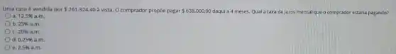 Uma casa é vendida por 261.324,40 à vista. O comprador propōe pagar 638.000,00 daqui a 4 meses.Qual a taxa de juros m mensal que o comprador estaria pagando?
a. 12,5%  a.m.
) b. 25%  a.m.
C. 20%  a.m.
d. 0,25%  a.m.
e. 2,5%  a.m.