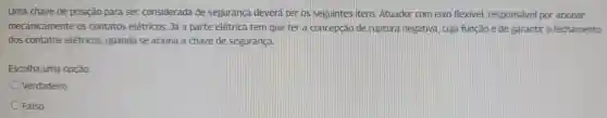 Uma chave de posição para ser considerada de segurança deverá ter los seguintes litens Atuador com eixo flexivel responsável por acionar
mecanicamente os contatos elétricos;Já a parte elétrica tem que terla concepção de ruptura negativa . cuja funcáo é de garantir o fechamento
dos contatos elétricos quando se aciona a chave de seguranca.
Escolha uma opção:
Verdadeiro
Falso