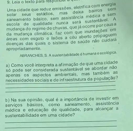 Uma cidade que reduz emissões, eletrifica com energia
solar seus estádios mas deika bairos sem
saneamento básico, sem assistência médica e sen
escola de qualidade nunca será sustentável. A
mudança do regime de chuvas, que já ocorre por causa
da mudança climática faz com que inundações em
dreas com esgoto e lixōes a céu aberto propaguem
doenças das quais o sistema de saúde não cuidará
apropriadamente.
ABRANCHES, S. A sustentabilidade éhumana e ecológica.
a) Como você interpreta a afirmação de que uma cidade
só pode ser considerad:a sustentável se abordar não
apenas os aspectos ambientais mas também as
necessidades sociais e de infraestrutura da população?
__
b) Na sua opinião qual é a importância de investir em
servicos básicos, como saneamento, assistência
médica e educação de qualidade, para alcançar a
sustentabilidade em uma cidade?