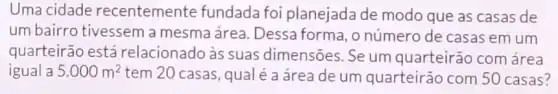 Uma cidade recentemente fundada foi planejada de modo que as casas de
um bairro tivessem a mesma área. Dessa forma, o número de casas em um
quarteirão está relacionado às suas dimensões. Se um quarteirão com área
igual a 5.000m^2 tem 20 casas, qua é a área de um quarteirão com 50 casas?