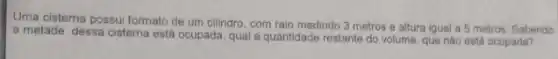 Uma cisterna possui formato de um cilindro, com raio medindo 3 metros e altura igual a 5 metros. Sabendo
a metade dessa cisterna está ocupada, qual a quantidade restante do volume, que nào está ocupada?