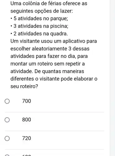 Uma colônia de férias oferece as
seguintes opções de lazer:
. 5 atividades no parque;
- 3 atividades na piscina;
- 2 atividades na quadra.
Um visitante usou um aplicativo para
escolher aleatoriam ente 3 dessas
atividades para fazer no dia , para
montar um roteiro sem repetir a
atividade . De quantas maneiras
diferentes o visitante pode elaborar o
seu roteiro?
700
800
720