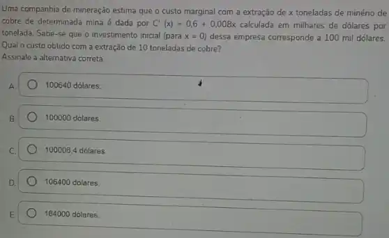 Uma companhia de mineração estima que o custo marginal com a extração de x toneladas de minério de
cobre de determinada mina é dada por C'(x)=0,6+0,008x calculada em milhares de dólares por
tonelada. Sabe-se que o investimento inicial (para x=0 dessa empresa corresponde a 100 mil dólares.
Quai o custo obtido com a extração de 10 toneladas de cobre?
Assinale a alternativa correta.
100640 dólares.
100000 dólares.
100006,4 dólares.
106400 dólares.
164000 dólares.