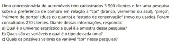 Uma concessionária de automóveis tem cadastrados 3500 clientes e fez uma pesquisa
sobre a preferência de compra em relação a "cor" (branco, vermelho ou azul), "preço",
"número de portas" (duas ou quatro) e "estado de conservação" (novo ou usado). Foram
consultados 210 clientes Diante dessas informações responda:
a) Qual é o universo estatístico e qual é a amostra dessa pesquisa?
b) Quais são as variáveis e qual é o tipo de cada uma?
c) Quais os possiveis valores da variável "cor"nessa pesquisa?