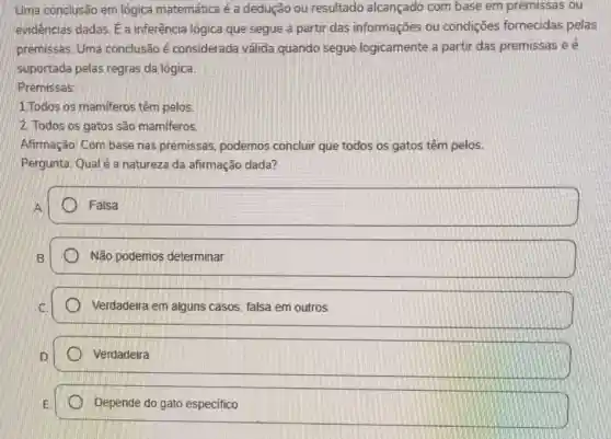 Uma conclusão em lógica matemática é a dedução ou resultado alcançado com base em premissas ou
evidências dadas. Ea inferência lógica que segue a partir das informações ou condições fornecidas pelas
premissas. Uma conclusão é considerada válida quando segue logicamente a partir das premissas e é
suportada pelas regras da lógica.
Premissas:
1.Todos os mamiferos têm pelos
2. Todos os gatos são mamíferos.
Afirmação: Com base nas premissas podemos concluir que todos os gatos têm pelos.
Pergunta: Qual é a natureza da afirmação dada?
square  Falsa Falsa
Não podemos determinar
Verdadeira em alguns casos, falsa em outros
Verdadeira
Depende do gato especifico