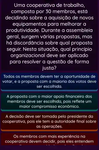 Uma cooperativa de trabalho
composta por 30 membros , está
decidindo sobre a aquisição de novos
equipamen tos para melhorar a
produtividade . Durante a assembleia
geral, surgem várias propostas , mas
hó discordância sobre qual proposta
seguir. Nesta situação , qual princípio
organizaci onal deve ser aplicado
para resolver a questão de forma
justa?
Todos os membros devem ter a oportunidade de
votar, e a proposta com a maioria dos votos deve
ser escolhida.
A proposta com o maior apoio financeiro dos
membros deve ser escolhida , pois reflete um
maior compromisso econômico.
A decisão deve ser tomada pelo presidente da
cooperativa, pois ele tem a autoridade final sobre
as operações.
Os membros com mais experiência na
cooperativa devem decidir , pois eles entendem