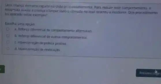 Uma criança derrama iogurte no chào propositadamente Para reduzir esse comportamento, o
terapeuta auxilia a criança a limpar todo o cômodo no qual ocorreu o incidente. Que procedimento
foi aplicado neste exemplo?
Escolha uma opção:
a. Reforço diferencial de comportamento alternativo
b. Reforço diferencial de outros comportamentos.
c. Hipercorreção de prática positiva.
d. Hipercorreção de restituição.