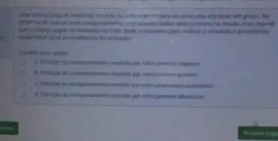 Uma crianga joga os materiais no chalo quando a professora anuncia uma atividade em grupo. Na
tenta'wa de reduzir esse comportamento, o terapeuta replica esse contexto na sessilo, mas impede
que a crianga jogue 05 materiais no chào pede novamente para realizar a atividade e providencia
ajuda fisica. Qual procedimento fo utilizado?
Escolha uma opçlo
a. Extinglio de comportamento mantido por reforcamento negativo
b. Extincǎn de comportamento mantido por reforçamento positivo
C. Extincilo de comportamento mantido por reforcamemento automitico
d. Extincao de comportamento mantido por reforcamento diferencial