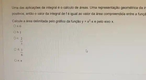 Uma das aplicações da integral é o cálculo de áreas. Uma representação geométrica da ir
positivos, então o valor da integral de fé igual ao valor da área compreendida entre a funçã
Calcule a área delimitada pelo gráfico da função y=x^2-x e pelo eixo x.
a. 0
b. 1
C.
(2)/(3)
d. 1
(1)/(6)
e pi