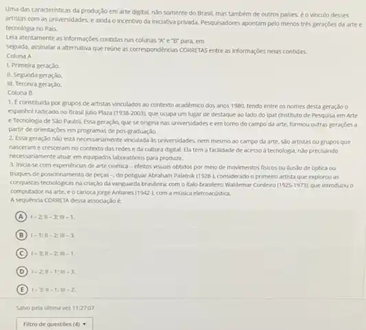 Uma das caracteristicas da produção em arte digital.ndo somente do Brasil.mas também de outros palses, é o vinculo desses
artistas com as universidades e ainda o incentivo da iniciativa privada. Pesquisadores apontam pelo menos tres geraçóes da arte e
tecnologia no Pals.
Leia atentamente as informaçbes contidas nas colunas "N"e"B"para, em
seguida, assinalar a alternativa que reune as correspondéncias CORRETAS entre as informaçbes nelas contidas.
Coluna A
1. Primeira geração.
II. Segunda geração
III. Terceira geração
Coluna B
1. Econstituida por grupos de artistas vinculados ao contexto académico dos anos 1980, tendo entre os nomes desta geração o
espanhol radicado no Brasil Julio Plaza (1938-2003) que ocupa um lugar de destaque ao lado do Ipat (Instituto de Pesquisa em Arte
e Tecnologia de SSo Paulo). Essa geração, que se origina nas universidades e em torno do campo da arte, formou outras geraçóes a
partir de orientaróes em programas de pos-graduação.
2. Essa geração nJo esta necessariamente vinculada as universidades, nem mesmo ao campo da arte, sJo artistas ou grupos que
nasceram e cresceram no contexto das redese da cultura digital. Ela tem a facilidade de acesso a tecnologia, nJo precisando
necessariamente atuar em equipador laboratórios para produzir.
3. Inicia-se com experiencias de arte cinética - efeitos visuals obtidos por meio de movimentos fisicos ou ilusio de Optica ou
truques de posicionamento de pecas -, do potiguar Abroham Palathik (1928). considerado)o primeiro artista que explorou as
conquistas tecnologicas na criaç,30 da vanguarda brasileira: com o italo-brasileiro Waldemar Cordeiro (1925-1973) que introduriu o
computador na arte. e o carioca jorge Antunes (1942-), com a música eletroscustica.
A sequencia CORRETA dessa associação é
A 1-2;11-3;111-1
B 1-1;11-2;111-3.
C 1-3;11-2;111-1
D 1-2;11-1;11-3
E 1-3;11-1;111-2