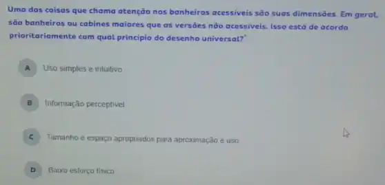 Uma das coisas que chama atenção nos banheiros acessiveis são suas dimensōes. Em geral,
são banheiros ou cabines maiores que as versoes não acessiveis Isso está de acordo
prioritariamente com qual princípio do desenho universal?
A Uso simples e intuitivo
B Informação perceptivel
Tamanho e espaço apropriados para aproximação e uso
D 3 Baixo esforço fisico