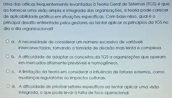 Uma das criticas frequentemente levantadas à Teoria Geral de Sistemas (TGS) é que,
ao fornecer uma visão ampla e integrada das organizações, a teoria pode carecer
de aplicabilidade prática em situações especificas. Com base nisso, qual é O
principal desafio enfrentado pelos gestores ao tentar aplicar os princípios da TGS no
dia a dia organizacional?
a. A necessidade de considerar um número excessivo de variáveis
interconectadas , tomando a tomada de decisão mais lenta e complexa.
b. A dificuldade de adaptar os conceitos da TGS a organizações que operam
em mercados altamente previsiveis e homogêneos.
c. A limitação da teoria em considerar a influência de fatores externos como
mudanças regulatórias ou impactos culturais.
d. A dificuldade de priorizar setores especificos ao tentar aplicar uma visão
integrada, o que pode levar à falta de foco operacional.