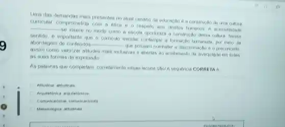 Uma das demandas mais presentes no alual cenario da educacao é a construcáo de uma cultura
curricular comprometida com a elica 60 respello aos direilos humanos A accessibilidade
__
se insere no modo como a escola oportuniza a construcão dessa cultura Nesse
sentido.importante que o curricule escolar contemple a formacac humanista, por melo da
abordagem de contetidos __
que possam combaler a diseriminação e o preconcello
assim como valorizar alitudes mais inclusivas e aberlas ao acollimento da diversidade em todas
as suas formas de expressão
As palavras que completam correlamente essas lacuna saol A sequencia CORRETA 6
Alitudinal, alitudinais
Arquitetonica arquileionicos
Comunicacional comunicacionals
Melodologica, alitudinais