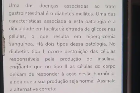 Uma das doenças associadas ao trato
gastrointestinal é o diabetes mellitus Uma das
características associada a esta patologia é a
dificuldade em facilitar,a entrada de glicose nas
células, o que resulta em hiperglicemia
'sanguínea. Há dois tipos dessa patologia . No
diabetes tipo I ocorre destruição das células
responsáveis pela produção de insulina,
enquanto que no tipo II as células do corpo
deixam de responder à ação desse hormônio,
ainda que a sua produção seja normal Assinale
a alternativa correta: