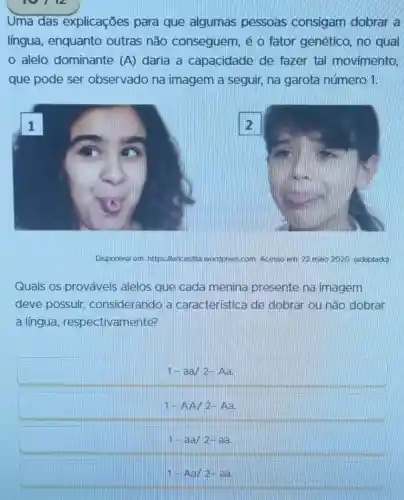 Uma das explicaçōes para que algumas pessoas consigam dobrar a
língua , enquanto outras não conseguem, é o fator genético, no qual
alelo dominante (A) daria a capacidade de fazer tal movimento,
que pode ser observado na imagem a seguir na garota número 1.
Disponivel em: https://e	wordpress.com. Acesso em: 22 maio 2020 (adaptado)
Quais os prováveis alelos que cada menina presente na imagem
deve possuir considerando a característica de dobrar ou nǎo dobrar
a língua , respectivamente?
1-aa/2-Aa
1-AA/2-Aa
1-aa/2-aa
1-Aa/2-aa