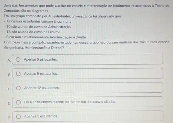 Uma das ferramentas que pode auxiliar no estudo e interpretação de fenômenos relacionados à Teoria de
Conjuntos são os diagramas.
Em um grupo composto por 40 estudantes universitários foi observado que:
-12 desses estudantes cursam Engenharia
-10 são alunos do curso de Administração
-15 são alunos do curso de Direito
-6 cursam simultaneamente Administração e Direito
Com base nesse contexto quantos estudantes desse grupo não cursam nenhum dos três cursos citados
(Engenharia Administração e Direito)?
Apenas 6 estudantes.
Apenas 9 estudantes.
Apenas 12 estudantes.
Os 40 estudantes cursam ao menos um dos cursos citados.
Apenas 5 estudantes.