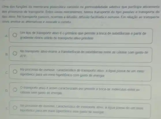 Uma das funcles da membrana plasmilica conceitent permeabilidade celefira que participa ativamente
dos processon de transports Entre esses mecanismos, temons transports do tips passing e transporte do
tipo ativo. No transports passivo, ocorrem a diffusio Music facilitada e concee Em relaph as transports
ativo, analise as afternatives e assinale a correta
Um tipo de transporte awo é o primáno que permite a troca de substancian a partic de
A
gradente Verico obsido do transporte alwo primario.
No transporte alvo coorie a transferencia de substancion entre as cellular com gaslo de
B
ATP
No processo de osmose caraderistico de tranopointe atwo a agua passade um meio
C
hipotonico para um men hipentorico com gaslo de energia
Otransporte atwo e assim caracterizado por permitra troca de moleculas entre as
celulas sem gasto de energia
E
hipolinico para um meo hipenorico sem gasto de enerja
No processo de osmose caracteristico de transpone atwo a agua passade um meio