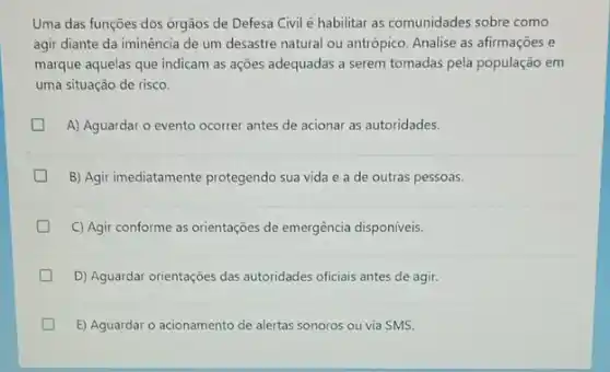 Uma das funções dos orgãos de Defesa Civil é habilitar as comunidades sobre como
agir diante da iminência de um desastre natural ou antrópico. Analise as afirmaçōes e
marque aquelas que indicam as ações adequadas a serem tomadas pela população em
uma situação de risco.
A) Aguardar o evento ocorrer antes de acionar as autoridades.
B) Agir imediatamente protegendo sua vida e a de outras pessoas.
C) Agir conforme as orientações de emergência disponíveis.
D) Aguardar orientações das autoridades oficiais antes de agir.
E) Aguardar o acionamento de alertas sonoros ou via SMS.