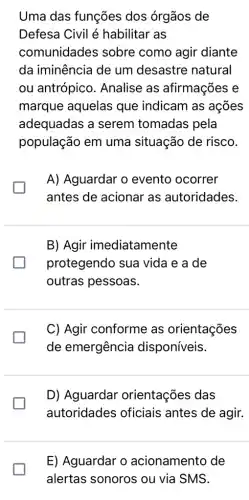 Uma das funções dos órgãos de
Defesa Civil é habilitar as
comunidades sobre como agir diante
da iminência de um desastre natural
ou antrópico . Analise as afirmações e
marque aquelas que indicam as acões
adequadas a serem tomadas pela
população em uma situação de risco.
A) Aguardar o evento ocorrer
antes de acionar as autoridades.
B) Agir imediatamente
protegendo sua vida e a de
outras pessoas.
C) Agir conforme as orientações
de emergência disponíveis.
D) Aguardar orientações das
autoridades oficiais antes de agir.
E) Aguardar o acionamento de
alertas sonoros ou via SMS.