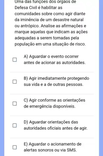 Uma das funçoes dos órgãos de
Defesa Civil é habilitar as
comunidades sobre como agir diante
da iminência de um desastre natural
ou antrópico . Analise as afirmações e
marque aquelas que indicam as ações
adequadas a serem tomadas pela
população em uma situação de risco.
A) Aguardar o evento ocorrer
antes de acionar as autoridades
B) Agir imediatamente protegendo
sua vida e a de outras pessoas.
C) Agir conforme as orientações
de emergência disponíveis.
D) Aguardar orientações das
generation
autoridades oficiais antes de agir.
E) Aguardar o acionamento de
alertas sonoros ou via SMS.