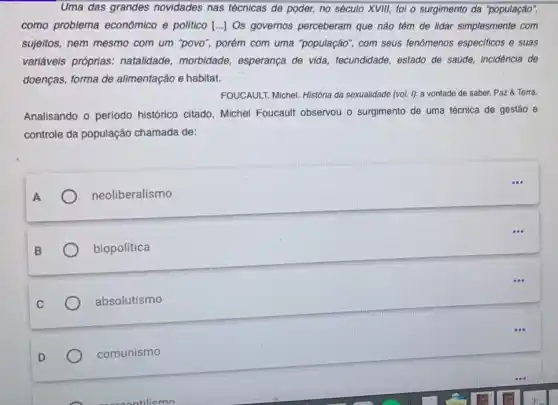 Uma das grandes novidades nas técnicas de poder, no século XVIII,fol o surgimento da "população",
como problema econômico e politico [..]Os governos perceberam que nào têm de lidar simplesmente com
sujeitos, nem mesmo com um "povo", porém com uma "população", com seus fenômenos especificos e suas
variáveis próprias:natalidade, morbidade esperança de vida fecundidade, estado de saúde, incidência de
doenças, forma de alimentação e habitat.
FOUCAULT, Michel. Historia da sexualidade (vol. I): a vontade de saber. Paz & Terra.
Analisando o periodo histórico citado, Michel Foucault observou o surgimento de uma técnica de gestão e
controle da população chamada de:
neoliberalismo
biopolítica
absolutismo
comunismo
...
...