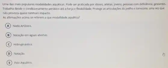 Uma das mais populares modalidades aquáticas. Pode ser praticada por idosos.atletas, jovens, pessoas com deficiência, gestantes.
Trabalha desde o condicionamento aeróbico até a força e flexibilidade Protege as articulações do joelho e tornozelo, uma vez que
não provoca quase nenhum impacto.
As afirmações acima se referem a que modalidade aquática?
A Nado Artístico.
B Natação em águas abertas.
C Hidroginástica.
D Natação.
E Polo Aquático.