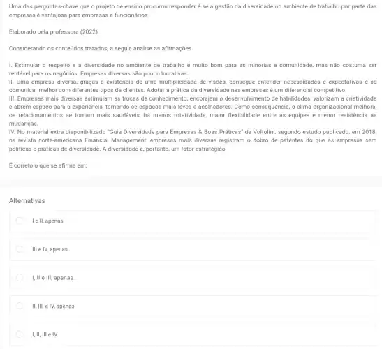 Uma das perguntas-chave que o projeto de ensino procurou responder é se a gestão da diversidade no ambiente de trabalho por parte das
empresas é vantajosa para empresas e funcionários.
Elaborado pela professora (2022)
Considerando os conteúdos tratados, a seguir, analise as afirmações.
I. Estimular o respeito e a diversidade no ambiente de trabalho é muito bom para as minorias e comunidade, mas não costuma ser
rentável para os negócios Empresas diversas são pouco lucrativas.
II. Uma empresa diversa , graças à existência de uma multiplicidade de visões , consegue entender necessidades e expectativas e se
comunicar melhor com diferentes tipos de clientes Adotar a prática da diversidade nas empresas é um diferencial competitivo.
III. Empresas mais diversas estimulam as trocas de conhecimento, encorajam o desenvolvimento de habilidades valorizam a criatividade
e abrem espaço para a experiência, tornando-se espaços mais leves e acolhedores. Como consequência, o clima organizacional melhora,
os relacionamentos se tornam mais saudáveis, há menos rotatividade, maior flexibilidade menor resistência às
mudanças.
IV. No material extra disponibilizado "Guia Diversidade para Empresas &Boas Práticas" de Voltolini segundo estudo publicado, em 2018,
na revista norte-americana Financial Management empresas mais diversas registram o dobro de patentes do que as empresas sem
politicas e práticas de diversidade. A diversidade é portanto, um fator estratégico.
É correto o que se afirma em:
Alternativas
I e ll, apenas.
Ill e IV, apenas.
I, II e III, apenas.
II, III, e IV, apenas.
I, II, III e IV.