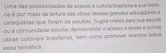 Uma das possibilidades de acesso à cultura brasileira e sua histó-
ria é por meio da leitura das obras desses grandes educadores e
catequistas que foram os jesuítas . Sugira meios para sua escola
ou a comunidade escolar democratizar o acesso a essas e outras
obras coloniais brasileira s, bem como promover eventos sobre
essa temática.