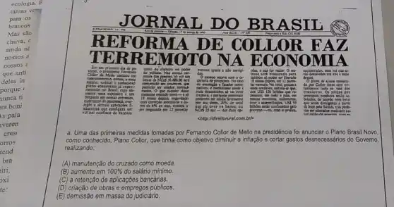 a. Uma das primeiras medidas tomadas por Femando Collor de Mello na presidência foi anunciar o Plano Brasil
como conhecido, Plano Collor que tinha como objetivo diminuir a inflação e cortar gastos desnecessários do Governo,
realizando:
(A) manutenção do cruzado como moeda.
(B) aumento em 100% 
do salário mínimo.
(C) a retenção de aplicações bancárias.
(D) criação de obras e empregos públicos.
(E) demissão em massa do judiciário.