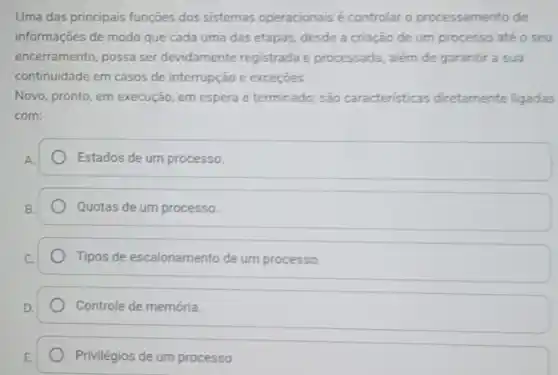 Uma das principais funções dos sistemas operacionais é controlar o processamento de
informações de modo que cada uma das etapas desde a criação de um processo até o seu
encerramento, possa ser devidamente registrada e processada, além de garanti a sua
continuidade em casos de interrupção e exceçōes
Novo, pronto, em execução em espera e terminado:são caracteristicas diretamente ligadas
com:
Estados de um processo.
Quotas de um processo.
Tipos de escalonamento de um processo.
Controle de memória.
Privilégios de um processo