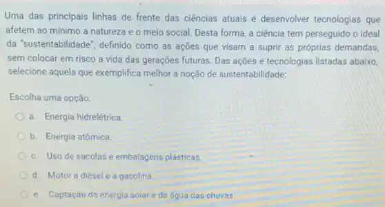 Uma das principais linhas de frente das ciências atuais é desenvolver tecnologias que
afetem ao mínimo a natureza e o meio social. Desta forma, a ciência tem perseguido o ideal
da "sustentabilidade", definido como as ações que visam a suprir as próprias demandas,
sem colocar em risco a vida das gerações futuras. Das ações e tecnologias listadas abaixo,
selecione aquela que exemplifica melhor a noção de sustentabilidade:
Escolha uma opção:
a. Energia hidrelétrica.
b. Energia atômica.
c. Uso de sacolas e embalagens plásticas.
d. Motor a diesel e a gasolina.
e. Captação da energia solar e da água das chuvas.